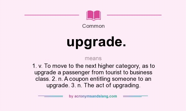 What does upgrade. mean? It stands for 1. v. To move to the next higher category, as to upgrade a passenger from tourist to business class. 2. n. A coupon entitling someone to an upgrade. 3. n. The act of upgrading.