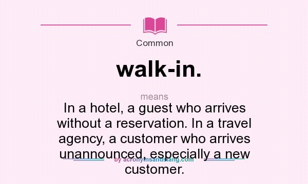 What does walk-in. mean? It stands for In a hotel, a guest who arrives without a reservation. In a travel agency, a customer who arrives unannounced, especially a new customer.