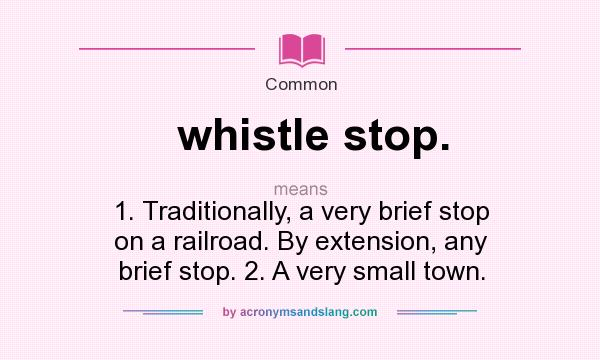 What does whistle stop. mean? It stands for 1. Traditionally, a very brief stop on a railroad. By extension, any brief stop. 2. A very small town.
