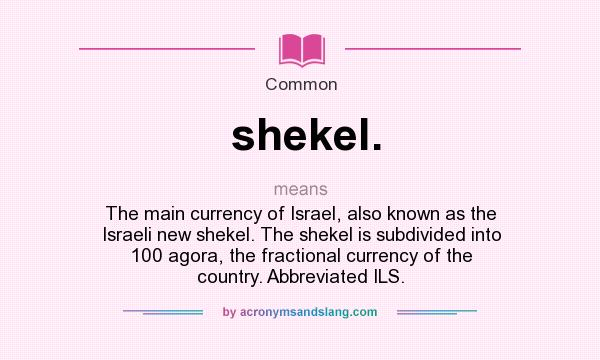 What does shekel. mean? It stands for The main currency of Israel, also known as the Israeli new shekel. The shekel is subdivided into 100 agora, the fractional currency of the country. Abbreviated ILS.