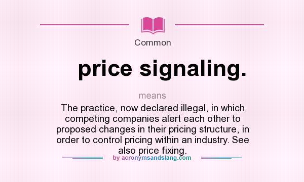 What does price signaling. mean? It stands for The practice, now declared illegal, in which competing companies alert each other to proposed changes in their pricing structure, in order to control pricing within an industry. See also price fixing.
