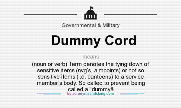 What does Dummy Cord mean? It stands for (noun or verb) Term denotes the tying down of sensitive items (nvg’s, aimpoints) or not so sensitive items (i.e. canteens) to a service member’s body. So called to prevent being called a “dummy