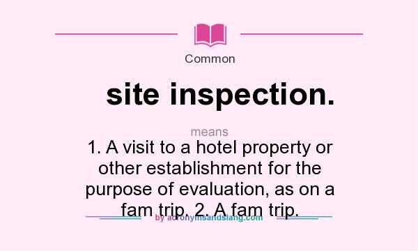 What does site inspection. mean? It stands for 1. A visit to a hotel property or other establishment for the purpose of evaluation, as on a fam trip. 2. A fam trip.