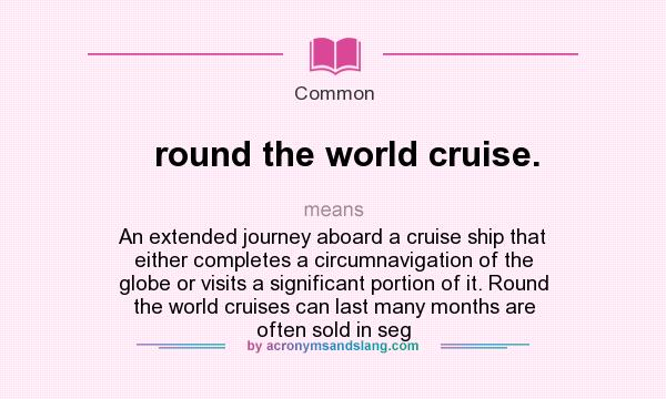 What does round the world cruise. mean? It stands for An extended journey aboard a cruise ship that either completes a circumnavigation of the globe or visits a significant portion of it. Round the world cruises can last many months are often sold in seg
