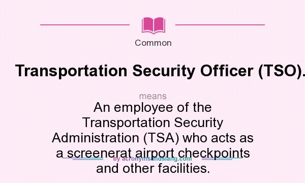 What does Transportation Security Officer (TSO). mean? It stands for An employee of the Transportation Security Administration (TSA) who acts as a screenerat airport checkpoints and other facilities.