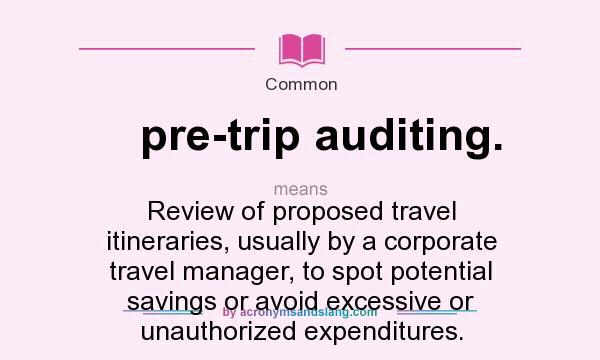 What does pre-trip auditing. mean? It stands for Review of proposed travel itineraries, usually by a corporate travel manager, to spot potential savings or avoid excessive or unauthorized expenditures.