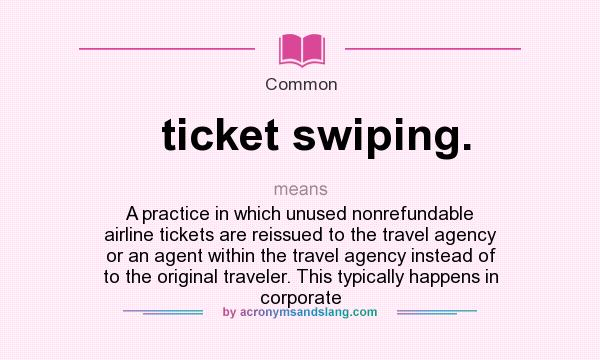 What does ticket swiping. mean? It stands for A practice in which unused nonrefundable airline tickets are reissued to the travel agency or an agent within the travel agency instead of to the original traveler. This typically happens in corporate