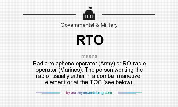 What does RTO mean? It stands for Radio telephone operator (Army) or RO-radio operator (Marines). The person working the radio, usually either in a combat maneuver element or at the TOC (see below).