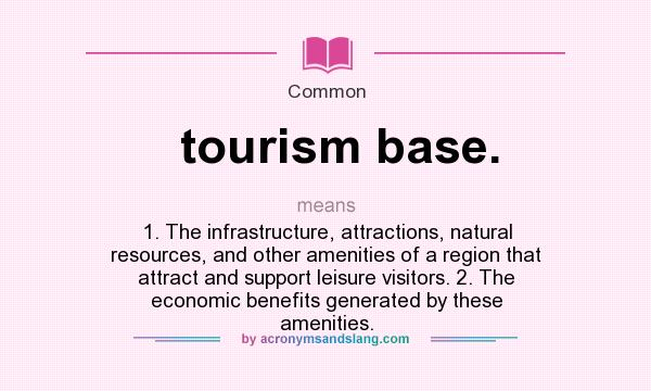 What does tourism base. mean? It stands for 1. The infrastructure, attractions, natural resources, and other amenities of a region that attract and support leisure visitors. 2. The economic benefits generated by these amenities.