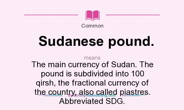 What does Sudanese pound. mean? It stands for The main currency of Sudan. The pound is subdivided into 100 qirsh, the fractional currency of the country, also called piastres. Abbreviated SDG.