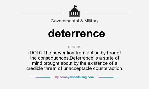 What does deterrence mean? It stands for (DOD) The prevention from action by fear of the consequences.Deterrence is a state of mind brought about by the existence of a credible threat of unacceptable counteraction.