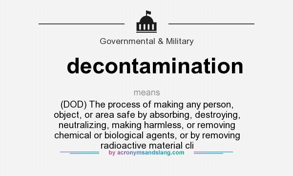 What does decontamination mean? It stands for (DOD) The process of making any person, object, or area safe by absorbing, destroying, neutralizing, making harmless, or removing chemical or biological agents, or by removing radioactive material cli