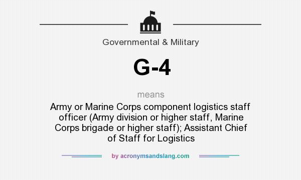 What does G-4 mean? It stands for Army or Marine Corps component logistics staff officer (Army division or higher staff, Marine Corps brigade or higher staff); Assistant Chief of Staff for Logistics