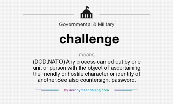 What does challenge mean? It stands for (DOD,NATO) Any process carried out by one unit or person with the object of ascertaining the friendly or hostile character or identity of another.See also countersign; password.