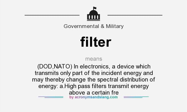 What does filter mean? It stands for (DOD,NATO) In electronics, a device which transmits only part of the incident energy and may thereby change the spectral distribution of energy: a.High pass filters transmit energy above a certain fre