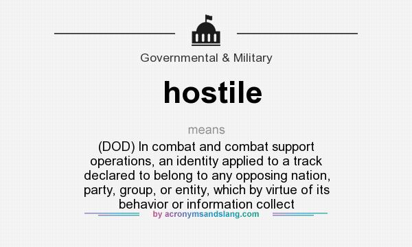 What does hostile mean? It stands for (DOD) In combat and combat support operations, an identity applied to a track declared to belong to any opposing nation, party, group, or entity, which by virtue of its behavior or information collect