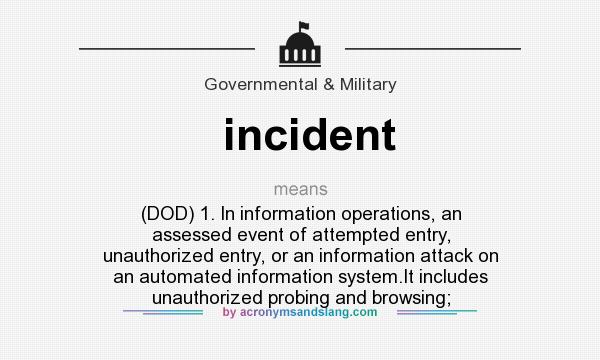 What does incident mean? It stands for (DOD) 1. In information operations, an assessed event of attempted entry, unauthorized entry, or an information attack on an automated information system.It includes unauthorized probing and browsing;