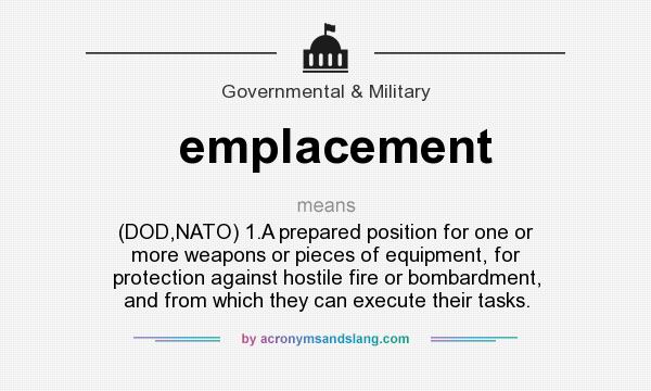 What does emplacement mean? It stands for (DOD,NATO) 1.A prepared position for one or more weapons or pieces of equipment, for protection against hostile fire or bombardment, and from which they can execute their tasks.