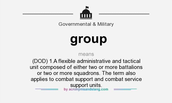 What does group mean? It stands for (DOD) 1.A flexible administrative and tactical unit composed of either two or more battalions or two or more squadrons. The term also applies to combat support and combat service support units.