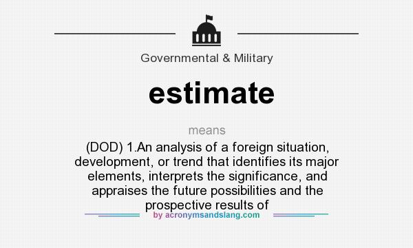 What does estimate mean? It stands for (DOD) 1.An analysis of a foreign situation, development, or trend that identifies its major elements, interprets the significance, and appraises the future possibilities and the prospective results of