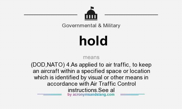 What does hold mean? It stands for (DOD,NATO) 4.As applied to air traffic, to keep an aircraft within a specified space or location which is identified by visual or other means in accordance with Air Traffic Control instructions.See al