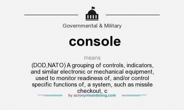 What does console mean? It stands for (DOD,NATO) A grouping of controls, indicators, and similar electronic or mechanical equipment, used to monitor readiness of, and/or control specific functions of, a system, such as missile checkout, c