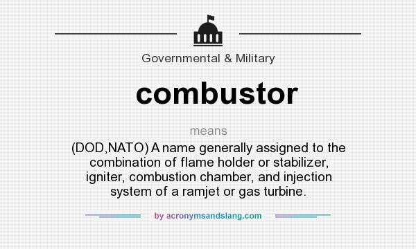 What does combustor mean? It stands for (DOD,NATO) A name generally assigned to the combination of flame holder or stabilizer, igniter, combustion chamber, and injection system of a ramjet or gas turbine.