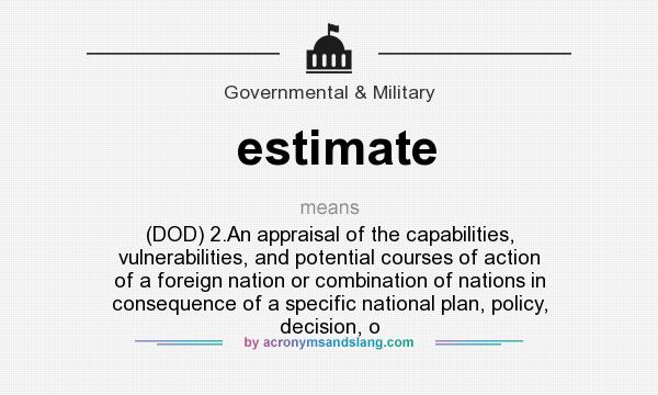 What does estimate mean? It stands for (DOD) 2.An appraisal of the capabilities, vulnerabilities, and potential courses of action of a foreign nation or combination of nations in consequence of a specific national plan, policy, decision, o