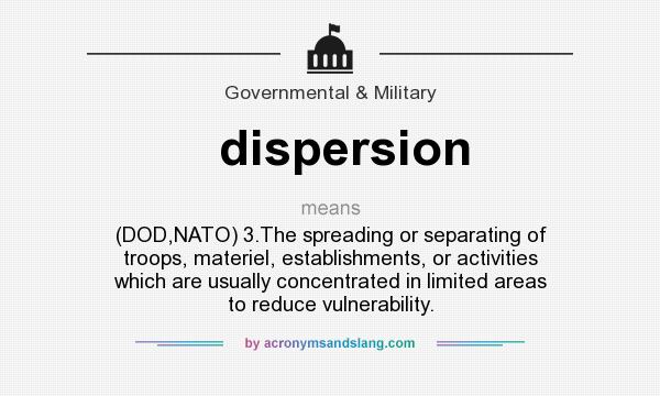 What does dispersion mean? It stands for (DOD,NATO) 3.The spreading or separating of troops, materiel, establishments, or activities which are usually concentrated in limited areas to reduce vulnerability.