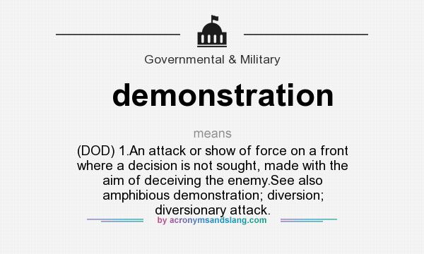 What does demonstration mean? It stands for (DOD) 1.An attack or show of force on a front where a decision is not sought, made with the aim of deceiving the enemy.See also amphibious demonstration; diversion; diversionary attack.