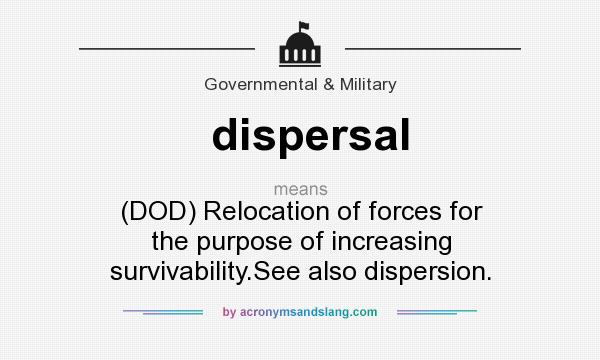 What does dispersal mean? It stands for (DOD) Relocation of forces for the purpose of increasing survivability.See also dispersion.