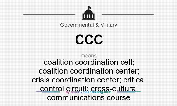 What does CCC mean? It stands for coalition coordination cell; coalition coordination center; crisis coordination center; critical control circuit; cross-cultural communications course