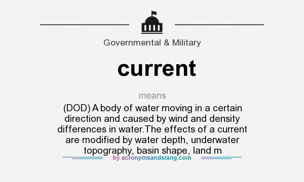What does current mean? It stands for (DOD) A body of water moving in a certain direction and caused by wind and density differences in water.The effects of a current are modified by water depth, underwater topography, basin shape, land m