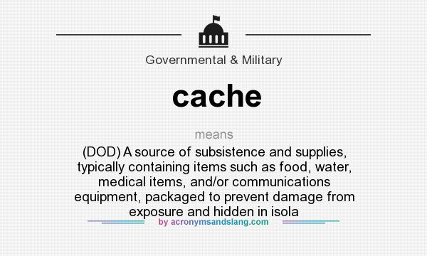 What does cache mean? It stands for (DOD) A source of subsistence and supplies, typically containing items such as food, water, medical items, and/or communications equipment, packaged to prevent damage from exposure and hidden in isola
