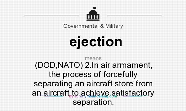 What does ejection mean? It stands for (DOD,NATO) 2.In air armament, the process of forcefully separating an aircraft store from an aircraft to achieve satisfactory separation.