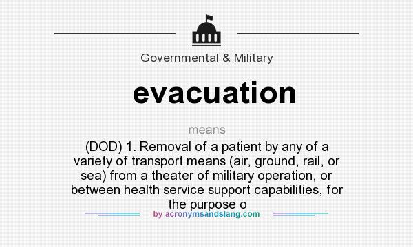What does evacuation mean? It stands for (DOD) 1. Removal of a patient by any of a variety of transport means (air, ground, rail, or sea) from a theater of military operation, or between health service support capabilities, for the purpose o