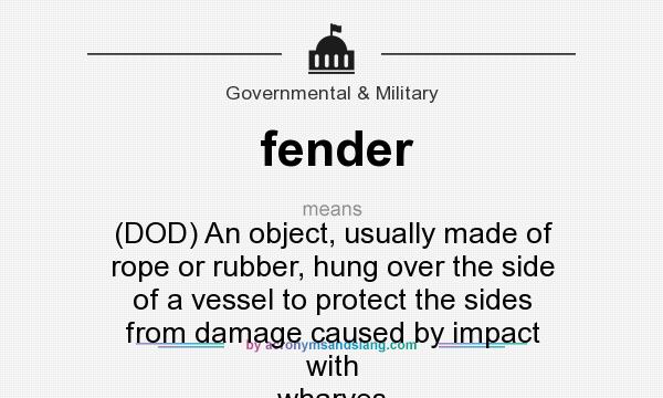 What does fender mean? It stands for (DOD) An object, usually made of rope or rubber, hung over the side of a vessel to protect the sides from damage caused by impact with wharves or other craft.
