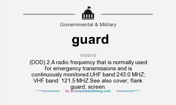 What does guard mean? It stands for (DOD) 2.A radio frequency that is normally used for emergency transmissions and is continuously monitored.UHF band:243.0 MHZ; VHF band: 121.5 MHZ.See also cover; flank guard; screen.