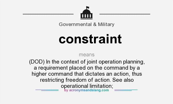 What does constraint mean? It stands for (DOD) In the context of joint operation planning, a requirement placed on the command by a higher command that dictates an action, thus restricting freedom of action. See also operational limitation;