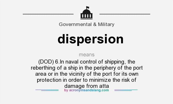 What does dispersion mean? It stands for (DOD) 6.In naval control of shipping, the reberthing of a ship in the periphery of the port area or in the vicinity of the port for its own protection in order to minimize the risk of damage from atta
