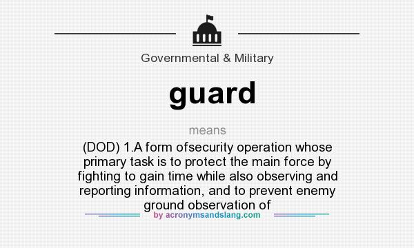 What does guard mean? It stands for (DOD) 1.A form ofsecurity operation whose primary task is to protect the main force by fighting to gain time while also observing and reporting information, and to prevent enemy ground observation of