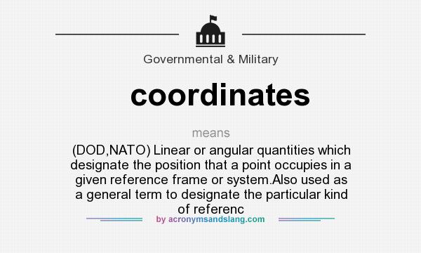 What does coordinates mean? It stands for (DOD,NATO) Linear or angular quantities which designate the position that a point occupies in a given reference frame or system.Also used as a general term to designate the particular kind of referenc
