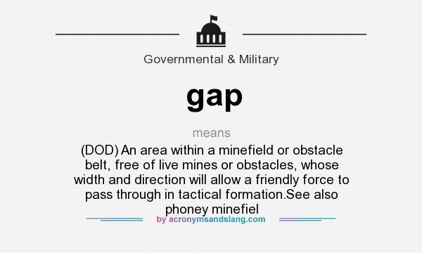 What does gap mean? It stands for (DOD) An area within a minefield or obstacle belt, free of live mines or obstacles, whose width and direction will allow a friendly force to pass through in tactical formation.See also phoney minefiel