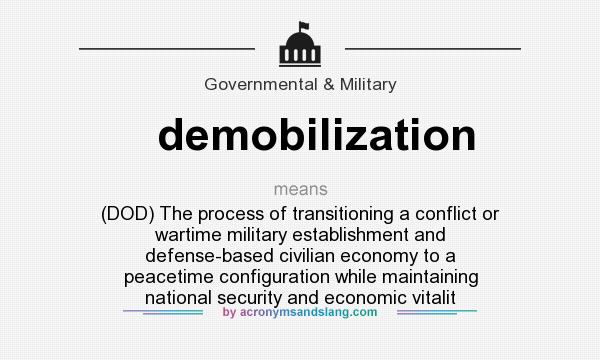What does demobilization mean? It stands for (DOD) The process of transitioning a conflict or wartime military establishment and defense-based civilian economy to a peacetime configuration while maintaining national security and economic vitalit