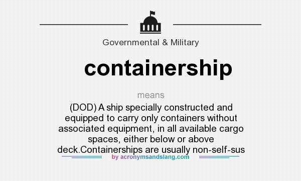 What does containership mean? It stands for (DOD) A ship specially constructed and equipped to carry only containers without associated equipment, in all available cargo spaces, either below or above deck.Containerships are usually non-self-sus