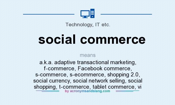 What does social commerce mean? It stands for a.k.a. adaptive transactional marketing, f-commerce, Facebook commerce, s-commerce, s-ecommerce, shopping 2.0, social currency, social network selling, social shopping, t-commerce, tablet commerce, vi