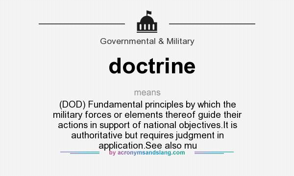 What does doctrine mean? It stands for (DOD) Fundamental principles by which the military forces or elements thereof guide their actions in support of national objectives.It is authoritative but requires judgment in application.See also mu