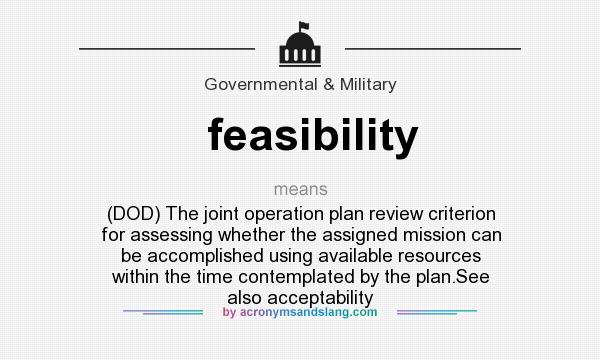 What does feasibility mean? It stands for (DOD) The joint operation plan review criterion for assessing whether the assigned mission can be accomplished using available resources within the time contemplated by the plan.See also acceptability