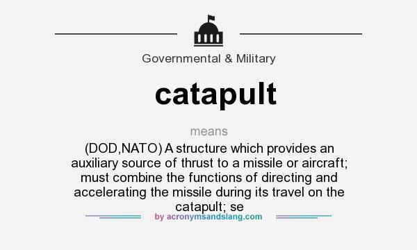 What does catapult mean? It stands for (DOD,NATO) A structure which provides an auxiliary source of thrust to a missile or aircraft; must combine the functions of directing and accelerating the missile during its travel on the catapult; se