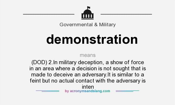 What does demonstration mean? It stands for (DOD) 2.In military deception, a show of force in an area where a decision is not sought that is made to deceive an adversary.It is similar to a feint but no actual contact with the adversary is inten